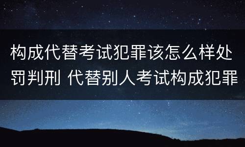 构成代替考试犯罪该怎么样处罚判刑 代替别人考试构成犯罪吗