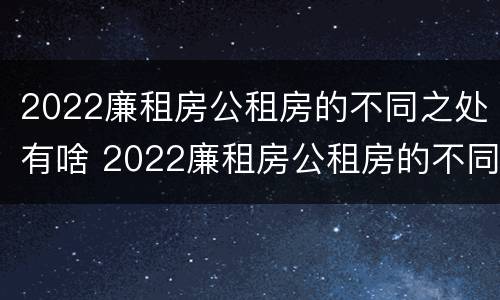 2022廉租房公租房的不同之处有啥 2022廉租房公租房的不同之处有啥变化