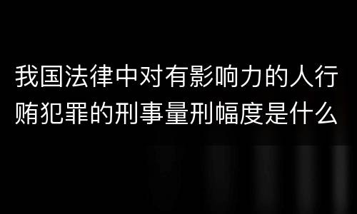 我国法律中对有影响力的人行贿犯罪的刑事量刑幅度是什么