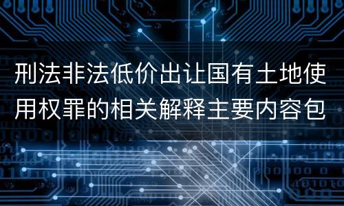 刑法非法低价出让国有土地使用权罪的相关解释主要内容包括什么