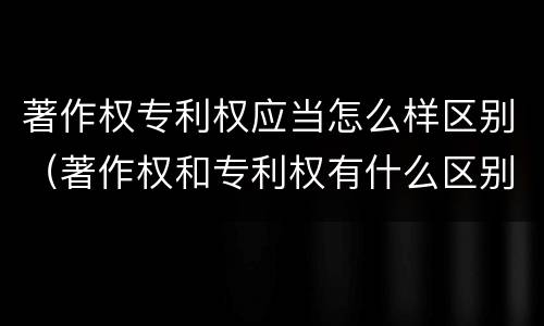 著作权专利权应当怎么样区别（著作权和专利权有什么区别）