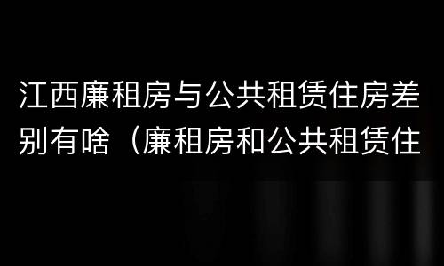 江西廉租房与公共租赁住房差别有啥（廉租房和公共租赁住房的区别）
