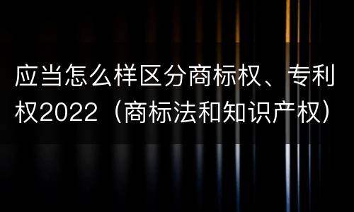 应当怎么样区分商标权、专利权2022（商标法和知识产权）