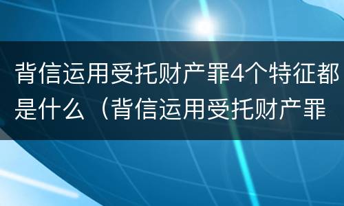 背信运用受托财产罪4个特征都是什么（背信运用受托财产罪4个特征都是什么法律）