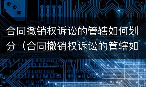 合同撤销权诉讼的管辖如何划分（合同撤销权诉讼的管辖如何划分法院）