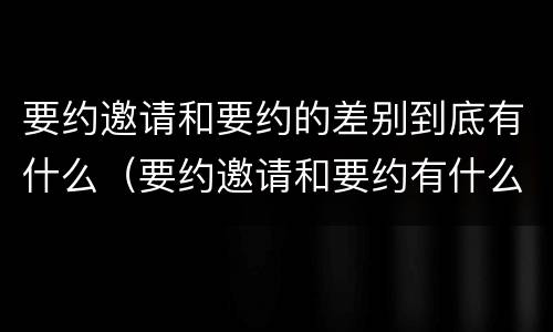 要约邀请和要约的差别到底有什么（要约邀请和要约有什么区别）