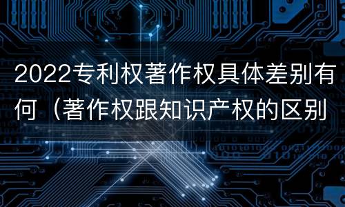 2022专利权著作权具体差别有何（著作权跟知识产权的区别）