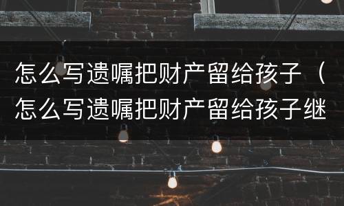 怎么写遗嘱把财产留给孩子（怎么写遗嘱把财产留给孩子继承）
