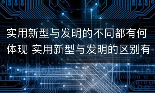 实用新型与发明的不同都有何体现 实用新型与发明的区别有哪些