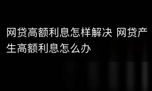 网贷高额利息怎样解决 网贷产生高额利息怎么办