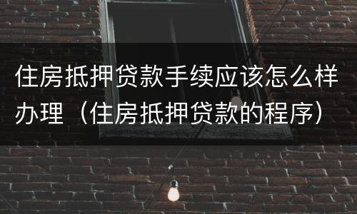住房抵押贷款手续应该怎么样办理（住房抵押贷款的程序）