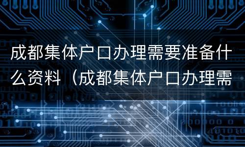 成都集体户口办理需要准备什么资料（成都集体户口办理需要准备什么资料呢）