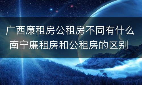 广西廉租房公租房不同有什么 南宁廉租房和公租房的区别