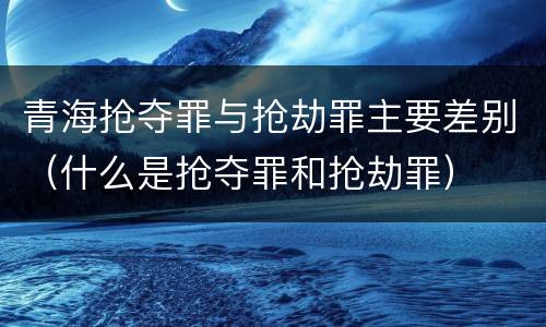 青海抢夺罪与抢劫罪主要差别（什么是抢夺罪和抢劫罪）