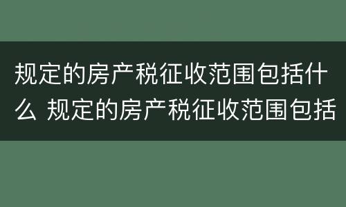 规定的房产税征收范围包括什么 规定的房产税征收范围包括什么内容