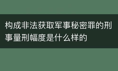 构成非法获取军事秘密罪的刑事量刑幅度是什么样的
