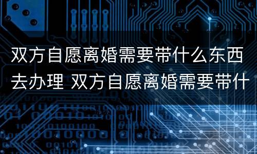 双方自愿离婚需要带什么东西去办理 双方自愿离婚需要带什么东西去办理离婚