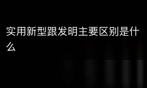 实用新型跟发明主要区别是什么