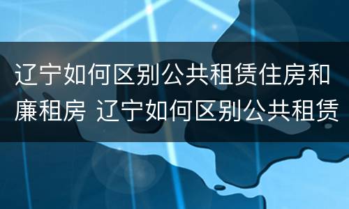 辽宁如何区别公共租赁住房和廉租房 辽宁如何区别公共租赁住房和廉租房的区别