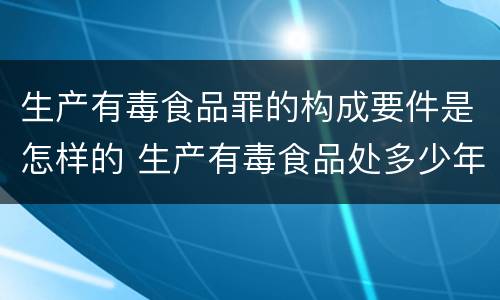 生产有毒食品罪的构成要件是怎样的 生产有毒食品处多少年有期徒刑