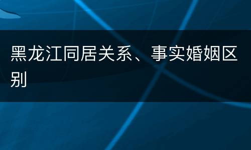 黑龙江同居关系、事实婚姻区别