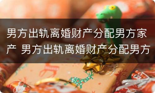 男方出轨离婚财产分配男方家产 男方出轨离婚财产分配男方家产怎么办