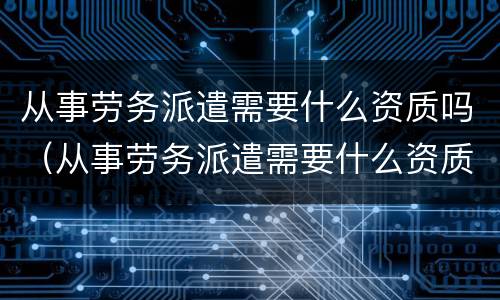 从事劳务派遣需要什么资质吗（从事劳务派遣需要什么资质吗知乎）