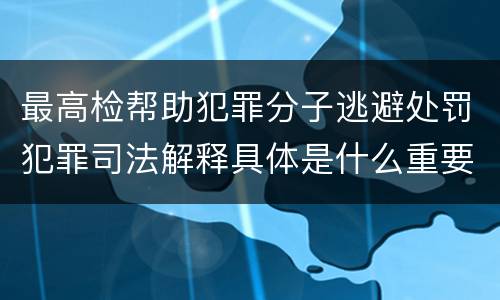 最高检帮助犯罪分子逃避处罚犯罪司法解释具体是什么重要规定