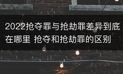 2022抢夺罪与抢劫罪差异到底在哪里 抢夺和抢劫罪的区别