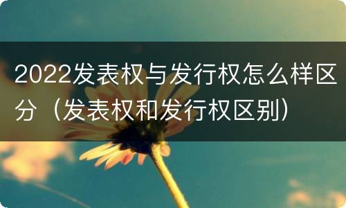2022发表权与发行权怎么样区分（发表权和发行权区别）