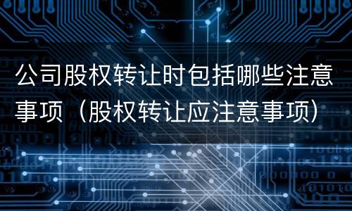 公司股权转让时包括哪些注意事项（股权转让应注意事项）