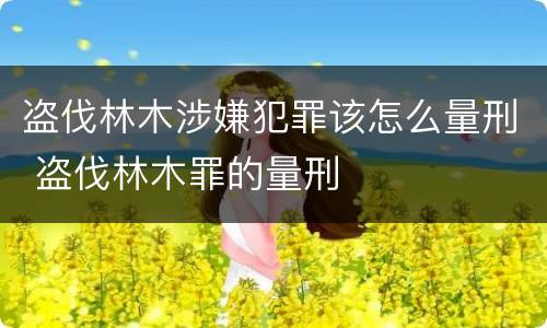 盗伐林木涉嫌犯罪该怎么量刑 盗伐林木罪的量刑