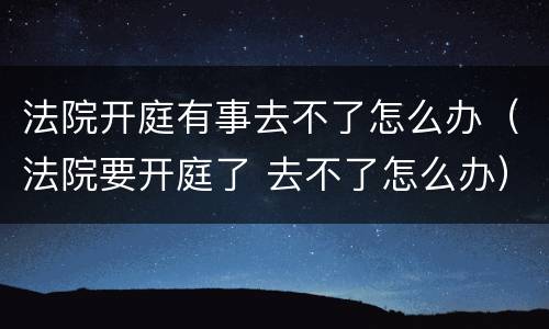 法院开庭有事去不了怎么办（法院要开庭了 去不了怎么办）