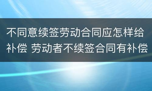 不同意续签劳动合同应怎样给补偿 劳动者不续签合同有补偿吗