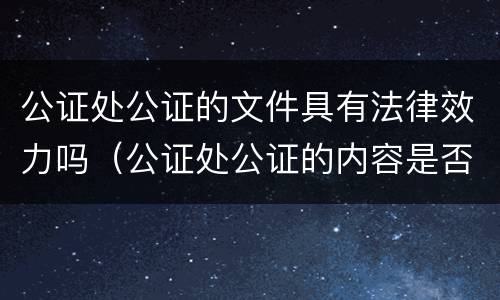 公证处公证的文件具有法律效力吗（公证处公证的内容是否有法律效力）
