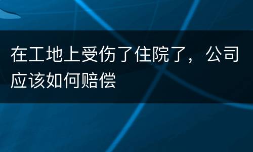 在工地上受伤了住院了，公司应该如何赔偿