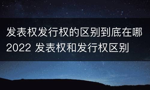 发表权发行权的区别到底在哪2022 发表权和发行权区别