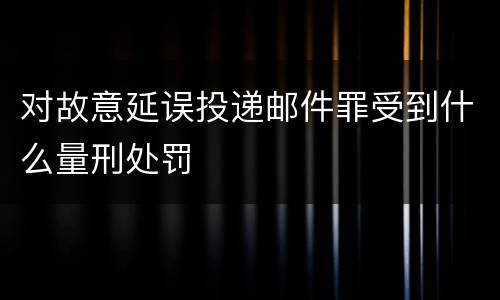 对故意延误投递邮件罪受到什么量刑处罚