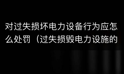 对过失损坏电力设备行为应怎么处罚（过失损毁电力设施的行政处罚）