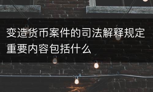 变造货币案件的司法解释规定重要内容包括什么