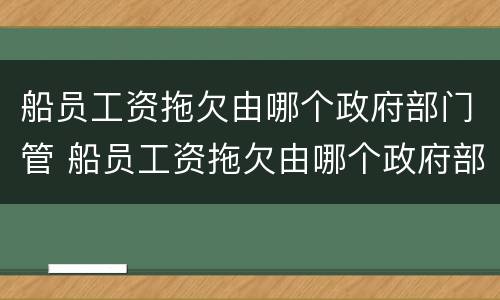 船员工资拖欠由哪个政府部门管 船员工资拖欠由哪个政府部门管理