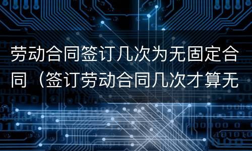 劳动合同签订几次为无固定合同（签订劳动合同几次才算无固定期限）