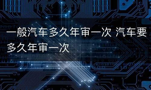 一般汽车多久年审一次 汽车要多久年审一次
