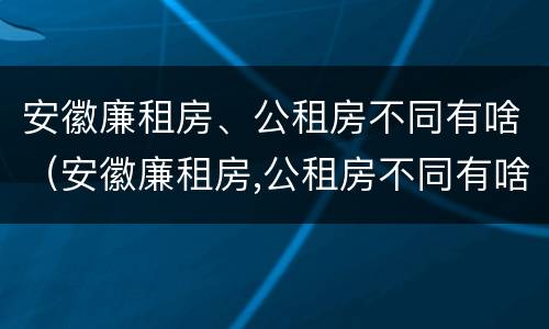 安徽廉租房、公租房不同有啥（安徽廉租房,公租房不同有啥影响）
