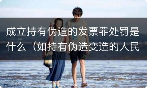 成立持有伪造的发票罪处罚是什么（如持有伪造变造的人民币应当及时上交到）