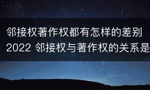 邻接权著作权都有怎样的差别2022 邻接权与著作权的关系是怎样的