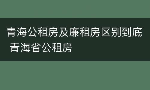 青海公租房及廉租房区别到底 青海省公租房