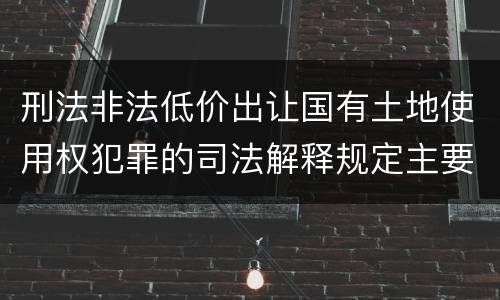 刑法非法低价出让国有土地使用权犯罪的司法解释规定主要内容包括什么