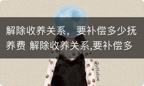 解除收养关系，要补偿多少抚养费 解除收养关系,要补偿多少抚养费呢