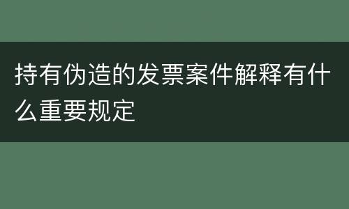 持有伪造的发票案件解释有什么重要规定